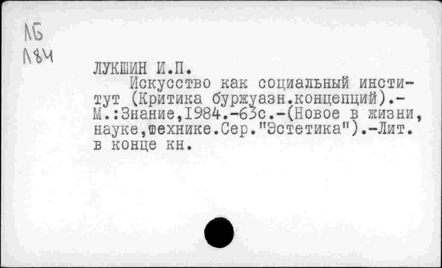 ﻿ЛУКШИН и.п.
Искусство как социальный институт (Критика буржуазн.концепций).-М.:3нание,1984.-63с.-(Новое в жизни науке, технике. Сер.’’Эстетика").-Лит. в конце кн.